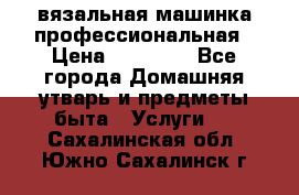 вязальная машинка профессиональная › Цена ­ 15 000 - Все города Домашняя утварь и предметы быта » Услуги   . Сахалинская обл.,Южно-Сахалинск г.